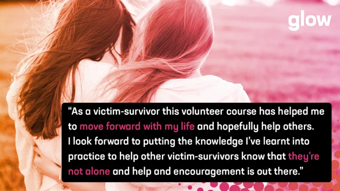 “As a victim-survivor this volunteer course has helped me to move forward with my life and hopefully help others. I look forward to putting the knowledge I’ve learnt into practice to help other victim-survivors know that they’re not alone and help and encouragement is out there.”