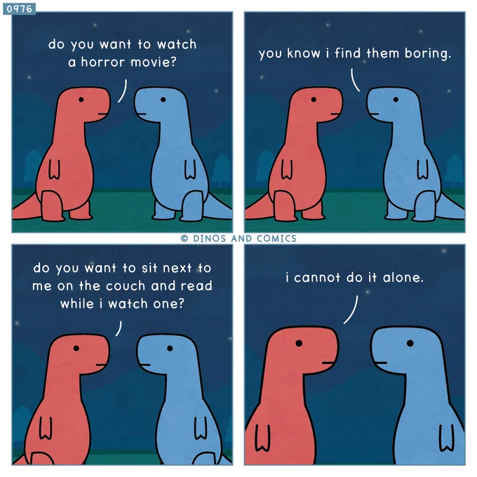 A comic.

Red Dino: Do you want to watch a horror movie?

Blue Dino: You know I find them boring.

Red Dino: Do you want to sit next to me on the couch and read while I watch one?

Red Dino: I cannot do it alone.