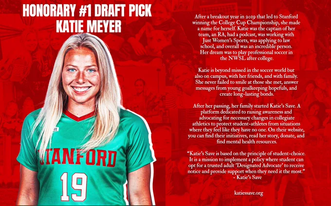 Katie Meyer Honorary  Draft Pick Graphic — 

Text Reads- 
After a breakout year in 2019 that lead to Stanford winning the college cup championship, she made a name for herself. Katie was a captain of her team, an ra, had a podcast, was working with just women’s sports, was applying to law school, and overall an incredible person. her dream was to play professional soccer in the NWSL after college. 

Katie is beyond missed in the soccer world but also on her campus, with her friends, and with family. She never failed to smile at those she met, answer messages from young goalkeeping hopefuls, and create long-lasting bonds.

After her passing, her family started Katie’s save. A platform dedicated to raising awareness and advocating for necessary changes in collegiate athletics to protect student-athletes from situations where they feel like they have no one. On their website, you can find their initiatives, read her story, donate, and find mental health resources.