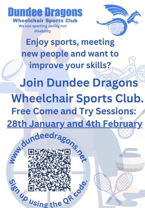 A white poster with a female wheelchair user surrounded by different sports equipment such as badminton rackets and curling stones. The image features blue text which says” enjoy sports, meeting new people, and want to improve your skills, join Dundee Dragons. Free Come and try sessions 28th January and 4th February”

On the wheels of the women’s wheelchair is the dragons website URL and on the inside is a QR code which links to the Dundee Dragons linked tree and session sign up form.