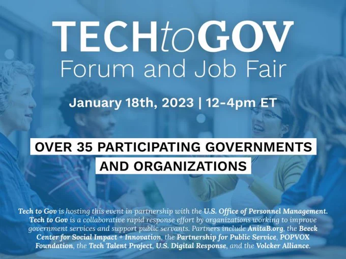 Tech to Gov Forum and Job Fair
January 18th, 2023 | 12-4pm ET

Over 35 participating governments and organizations.

Tech to Gov is hosting this event in partnership with the U.S. Office of Personnel Management. Tech to Gov is a collaborative rapid response effort by organizations working to improve government services and support public servants. Partners include AnitaB.org, the Beeck Center for Social Impact   Innovation, the Partnership for Public Service, POPVOX Foundation, the Tech Talent Project, U.S. Digital Response, and the Volcker Alliance.