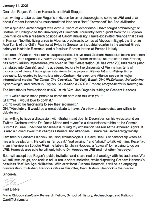 January 14, 2023
Dear Joe Rogan, Graham Hancock, and Matt Staggs,
I am writing to take up Joe Rogan's invitation for an archaeologist to come on JRE and chat about Graham Hancock’s unsubstantiated idea for a “lost,” “advanced” Ice Age civilization. 
I am a qualified archaeologist with over 20 years of experience. I have taught archaeology at Dartmouth College and the University of Cincinnati. I currently hold a grant from the European Commission with a research position at Cardiff University. I have excavated Neanderthal caves in France, Neolithic living areas in Albania, predynastic tombs at Abydos in Egypt, the Bronze Age Tomb of the Griffin Warrior at Pylos in Greece, an industrial quarter in the ancient Greek colony at Histria in Romania, and a fabulous Roman latrine at Pompeii in Italy. 

alt-text continues in next Tweets