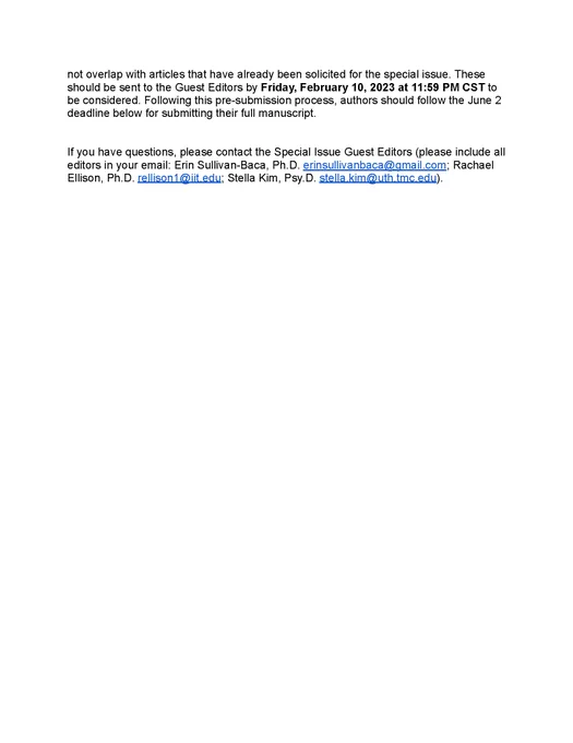 Submission process: Authors interested in submitting review articles, survey data, professional discussions, or calls to action should submit a letter of intent with a title and brief abstract outlining their idea to Special Issue Guest Editors (please include all editors in your email: Erin Sullivan-Baca, Ph.D. erinsullivanbaca@gmail.com; Rachael Ellison, Ph.D. rellison1@iit.edu; Stella Kim, Psy.D. stella.kim@uth.tmc.edu) to ensure their topic does not overlap with articles that have already been solicited for the special issue. These should be sent to the Guest Editors by Friday, February 10, 2023 at 11:59 PM CST to be considered. Following this pre-submission process, authors should follow the June 2 deadline below for submitting their full manuscript. If you have questions, please contact the Special Issue Guest Editors (please include all editors in your email). 