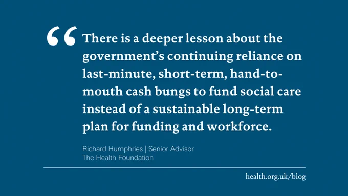 "There is a deeper lesson about the government?s continuing reliance on last-minute, short-term, hand-to-mouth cash bungs to fund social care instead of a sustainable long-term plan for funding and workforce."
Richard Humphries | Senior Advisor
The Health Foundation