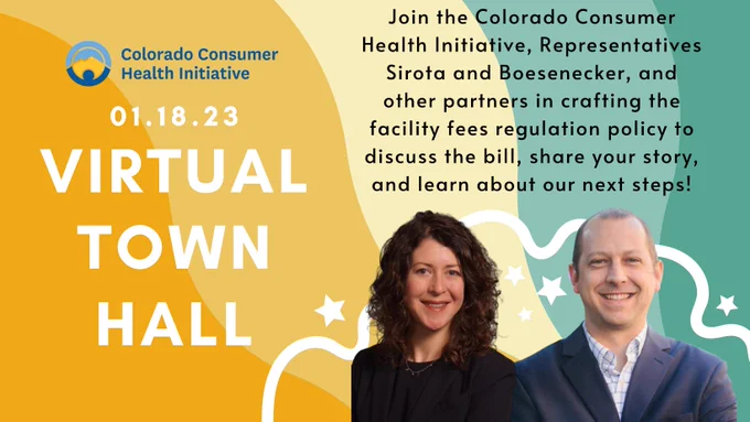 The background is colorful and is made up of colors yellows and greens. On the left hand side is Colorado Consumer Health Initiative's logo. Below the logo in white text is 01.18.23 and in large white text is, "Virtual Town Hall." On the right hand side of the graphic in black text is text, "Join the Colorado Consumer Health Initiative, Representatives Sirota and Boesenecker, and other partners in crafting the facility fees regulation policy to discuss the bill, share your story, and learn about your next steps!" Below the text is a picture of Representative Sirota. She is smiling and has long semi-curly hair. She is wearing a black shirt and blazer. Beside her is a picture of Representative Boesenecker who is smiling, has short hair and is wearing a white shirt with a blue blazer.