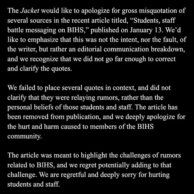 The Jacket would like to apologize for gross misquotation of several sources in the recent article titled, “Students, staff battle messaging on BIHS,” published on January 13. We’d like to emphasize that this was not the intent, nor the fault, of the writer, but rather an editorial communication breakdown, and we recognize that we did not go far enough to correct and clarify the quotes.

We failed to place several quotes in context, and did not clarify that they were relaying rumors, rather than the personal beliefs of those students and staff. The article has been removed from publication, and we deeply apologize for the hurt and harm caused to members of the BIHS community. 

The article was meant to highlight the challenges of rumors related to BIHS, and we regret potentially adding to that challenge. We are regretful and deeply sorry for hurting students and staff.