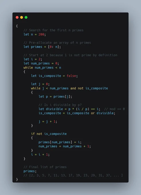 {
	// Search for the first n primes
	let n = 200;

	// Pre-allocate an array of n primes
	let primes = [0: n];

	// Start at 2 because 1 is not prime by definition
	let i = 2;
  	let num_primes = 0;
	while num_primes < n
	{
		let is_composite = false;

		let j = 0;
		while j < num_primes and not is_composite
		{
			let p = primes[j];

			// Is i divisible by p?
			let divisible = p * (i / p) == i;  // mod == 0
			is_composite = is_composite or divisible;

			j = j   1;
		}

		if not is_composite
		{
			primes[num_primes] = i;
			num_primes = num_primes   1;
		}
		i = i   1;
	}

	// Final list of primes
	primes;
	// [2, 3, 5, 7, 11, 13, 17, 19, 23, 29, 31, 37, ... ]
}