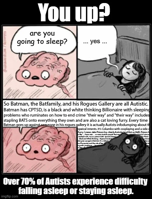 you up?

Over 70% of Autists experience difficulty falling asleep or staying asleep.

Sleepless Brain meme
Brain: "Are you going to sleep?"
Me: " ... yes ..." 
Brain: So Batman, the Batfamily, and his Rogues Gallery are all Autistic. 
Batman has CPTSD, is a black and white thinking Billionaire with sleeping
problems who ruminates on how to end crime "their way" and "their way" includes
stapling BATS onto everything they own and are also a cat loving furry. Every time
Batman goes up against someone in his rogues gallery it is actually Autists infodumping about their
speical intersts. It’s Columbo with cosplaying and a side of 
Furry. I mean, take Poison Ivy. clearly Autistic (and Hot as Hell). Poison Ivy
is like … I have met … so many Autistic people that would BE Poison Ivy i f that kind of science
 worked in IRL. Ivy is a person with- Special Interest in Plants - Sympathetic Animism for Plants
- Black and White thinking - 