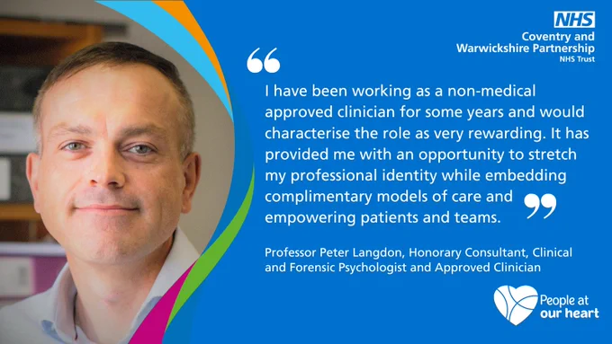 I have been working as a non-medical approved clinician for some years and would characterise the role as very rewarding. It has provided me with an opportunity to stretch my professional identity while embedding complimentary models of care and empowering patients and teams. Professor Peter Langdon, Honorary Consultant, Clinical and Forensic Psychologist and Approved Clinician.