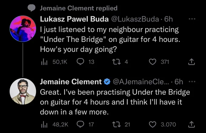 Lukasz Pawel Buda:
I just listened to my neighbour practicing
"Under The Bridge" on guitar for 4 hours.
How's your day going?

Jemaine Clement:
Great. I've been practising Under the Bridge
on guitar for 4 hours and I think I'Il have it
down in a few more.