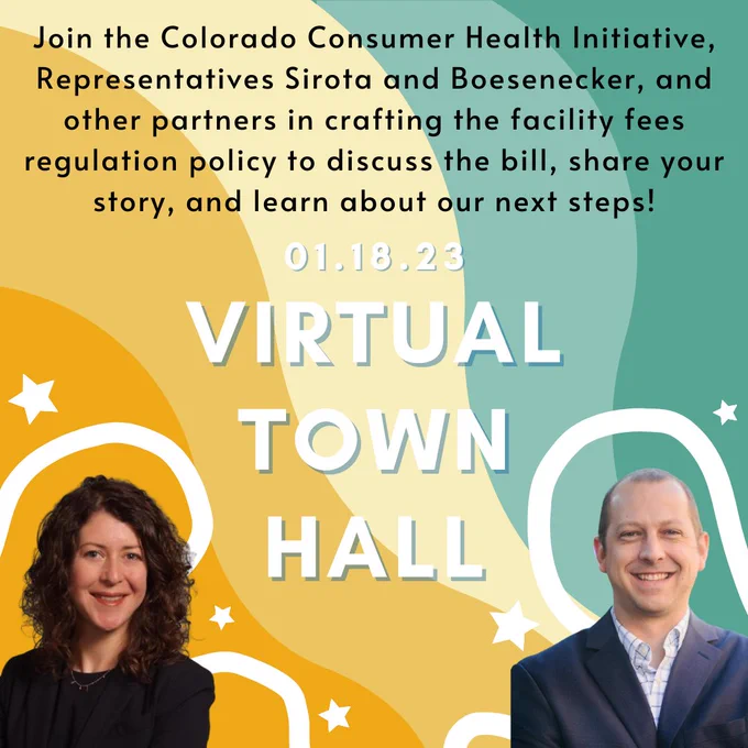 The background is colorful and is made up of yellows and greens. At the top in black text reads, "Join the Colorado Consumer Health Initiative, Representatives Sirota and Boesenecker, and other partners in crafting the facility fees regulation policy to discuss the bill, share your story, and learn about your next steps!" Below on the center of the graphic in white text reads, "01.18.23" and in large white text is, "Virtual Town Hall." At the bottom left corner is a picture of Representative Sirota. She is smiling and has long semi-curly hair. She is wearing a black shirt and blazer. At the bottom right corner is a picture of Representative Boesenecker who is smiling, has short hair and is wearing a white shirt with a blue blazer.