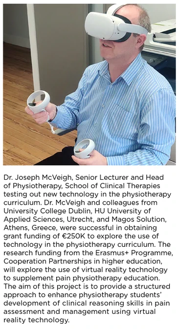Head of Discipline Dr Joseph McVeigh sitting ina chair wearing a VR headset and holding controllers. The story reads as follows: 

Dr. Joseph McVeigh, Senior Lecturer and Head
of Physiotherapy, School of Clinical Therapies
testing out new technology in the physiotherapy
curriculum. Dr. McVeigh and colleagues from
University College Dublin, HU University of
Applied Sciences, Utrecht, and Magos Solution,
Athens, Greece, were successful in obtaining
grant funding of €250K to explore the use of
technology in the physiotherapy curriculum. The
research funding from the Erasmus  Programme,
Cooperation Partnerships in higher education,
will explore the use of virtual reality technology
to supplement pain physiotherapy education.
The aim of this project is to provide a structured
approach to enhance physiotherapy students’
development of clinical reasoning skills in pain
assessment and management using virtual
reality technology.