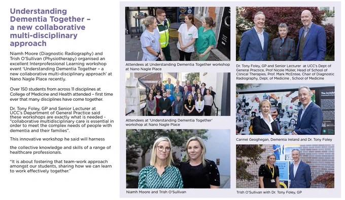6 pictures of various people attending the event outdoors at Nano Nagle Place in Cork. 

The story reads as follows: "Understanding Dementia Together - a new collaborative multi-disciplinary approach'
Niamh Moore (Diagnostic Radiography) and
Trish O’Sullivan (Physiotherapy) organised an
excellent Interprofessional Learning workshop
event ‘Understanding Dementia Together – a
new collaborative multi-disciplinary approach’ at
Nano Nagle Place recently.
Over 150 students from across 11 disciplines at
College of Medicine and Health attended – first time
ever that many disciplines have come together.
Dr. Tony Foley, GP and Senior Lecturer at
UCC’s Department of General Practice said
these workshops are exactly what is needed -
“collaborative multidisciplinary care is essential in
order to meet the complex needs of people with
dementia and their families”
This innovative workshop he said will harness
the collective knowledge and skills of a range of
healthcare professionals."
