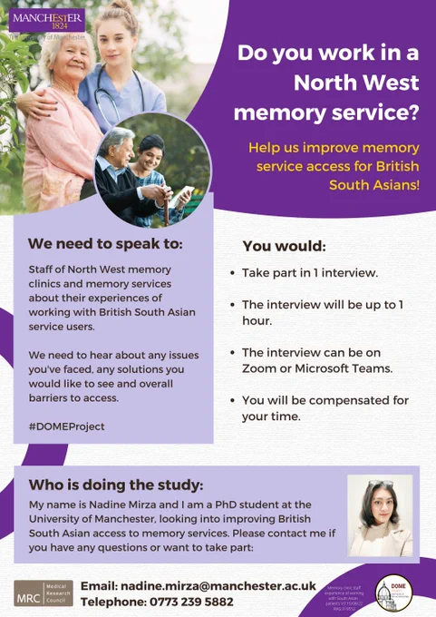 Do you workin in a North West memory service? Help us improve memory service access for British South Asians! We need to speak to staff of North West memory clinics and memory services about their experiences of working with British South Asian service users. We need to hear about any issues you've faced, any solutions you would like to see and overall barriers to access. You would take part in 1 interview, the interview will be up to 1 hour, the interview can on Zoom or Microsoft Teams and you will be compensated for your time. Please contact me, Nadine Mirza, if you have any questions or want to take part. Email nadine.mirza@manchester.ac.uk or phone 0773 239 5882.