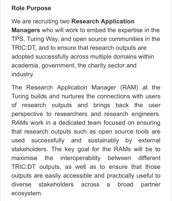 Screen shot from job description. Text reads: “We are recruiting two Research Application Managers who will work to embed the expertise in the TPS, Turing Way, and open source communities in the TRIC:DT, and to ensure that research outputs are adopted successfully across multiple domains within academia, government, the charity sector and industry.

The Research Application Manager (RAM) at the Turing builds and nurtures the connections with users of research outputs and brings back the user perspective to researchers and research engineers. RAMs work in a dedicated team focused on ensuring that research outputs such as open source tools are used successfully and sustainably by external stakeholders. The key goal for the RAMs will be to maximise the interoperability between different TRIC:DT outputs, as well as to ensure that those outputs are easily accessible and practically useful to diverse stakeholders across a broad partner ecosystem.”