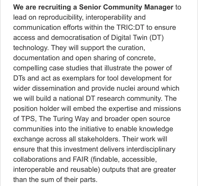 Screenshot from the job description. Text reads: “We are recruiting a Senior Community Manager to lead on reproducibility, interoperability and communication efforts within the TRIC:DT to ensure access and democratisation of Digital Twin (DT) technology. They will support the curation, documentation and open sharing of concrete, compelling case studies that illustrate the power of DTs and act as exemplars for tool development for wider dissemination and provide nuclei around which we will build a national DT research community. The position holder will embed the expertise and missions of TPS, The Turing Way and broader open source communities into the initiative to enable knowledge exchange across all stakeholders. Their work will ensure that this investment delivers interdisciplinary collaborations and FAIR (findable, accessible, interoperable and reusable) outputs that are greater than the sum of their parts.”