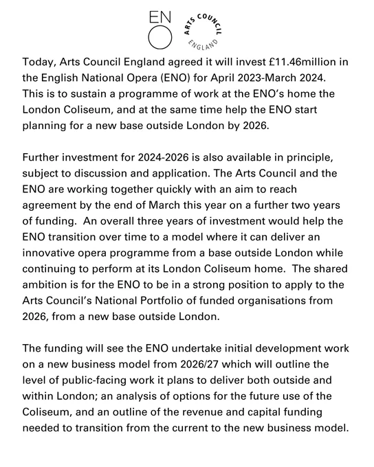 Today, Arts Council England agreed it will invest £11.46million in the English National Opera (ENO) for April 2023-March 2024.  This is to sustain a programme of work at the ENO’s home the London Coliseum, and at the same time help the ENO start planning for a new base outside London by 2026.

Further investment for 2024-2026 is also available in principle, subject to discussion and application. The Arts Council and the ENO are working together quickly with an aim to reach agreement by the end of March this year on a further two years of funding.  An overall three years of investment would help the ENO transition over time to a model where it can deliver an innovative opera programme from a base outside London while continuing to perform at its London Coliseum home.  The shared ambition is for the ENO to be in a strong position to apply to the Arts Council’s National Portfolio of funded organisations from 2026, from a new base outside London.  

Read more in the link in our tweet.