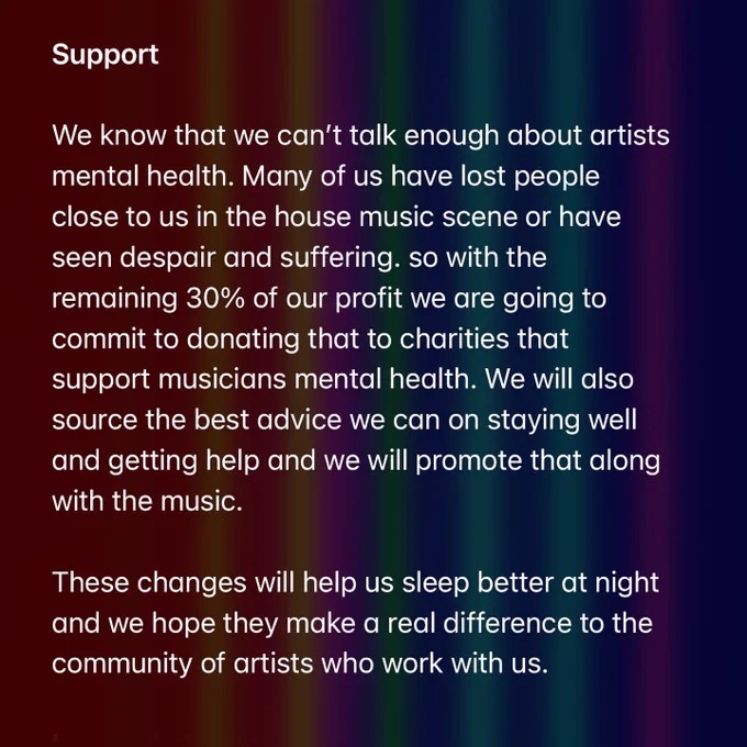 Support

We know that we can’t talk enough about artists mental health. Many of us have lost people close to us in the house music scene or have seen despair and suffering. so with the remaining 30% of our profit we are going to commit to donating that to charities that support musicians mental health. We will also source the best advice we can on staying well and getting help and we will promote that along with the music. 

These changes will help us sleep better at night and we hope they make a real difference to the community of artists who work with us.