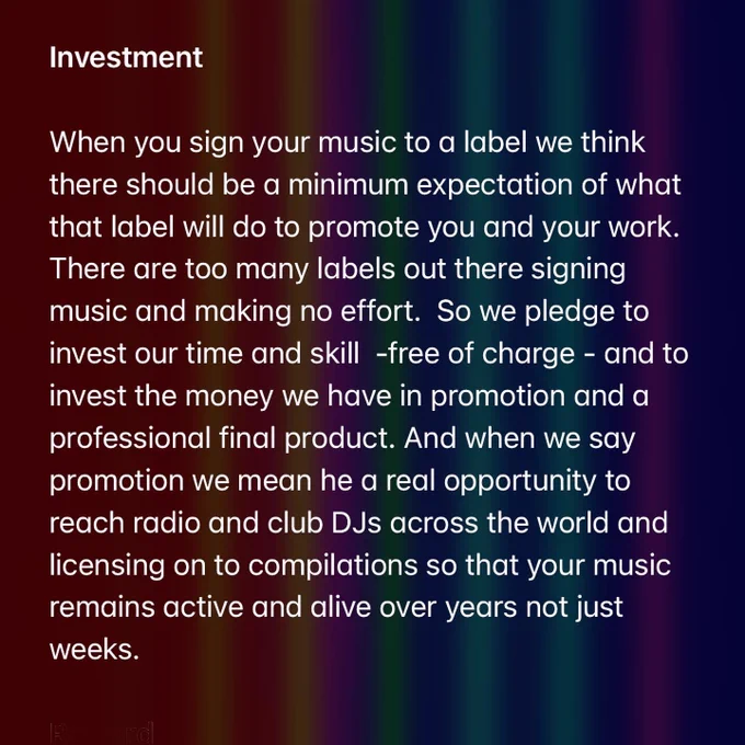 Investment

When you sign your music to a label we think there should be a minimum expectation of what that label will do to promote you and your work. There are too many labels out there signing music and making no effort.  So we pledge to invest our time and skill  -free of charge - and to invest the money we have in promotion and a professional final product. And when we say promotion we mean he a real opportunity to reach radio and club DJs across the world and licensing on to compilations so that your music remains active and alive over years not just weeks.