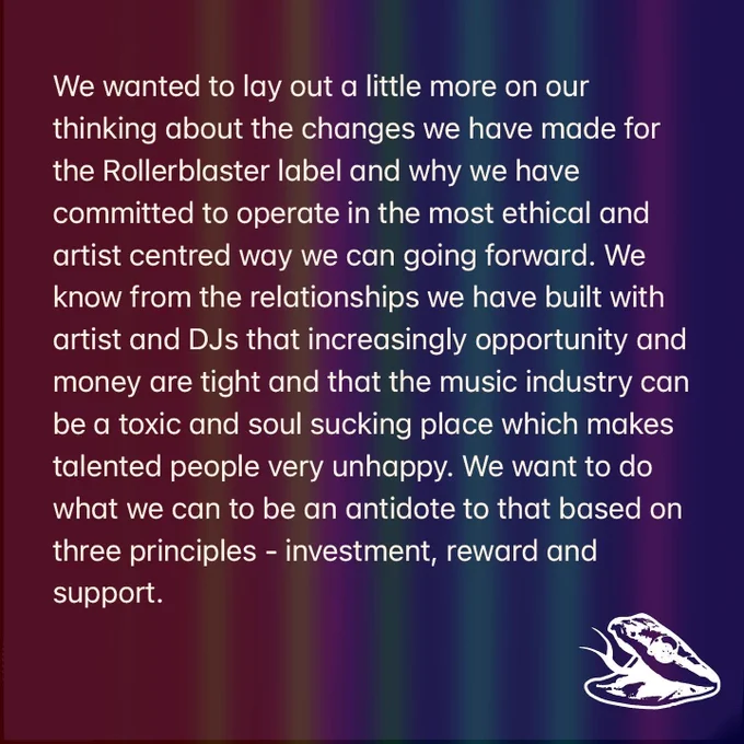 We wanted to lay out a little more on our thinking about the changes we have made for the Rollerblaster label and why we have committed to operate in the most ethical and artist centred way we can going forward. We know from the relationships we have built with artist and DJs that increasingly opportunity and money are tight and that the music industry can be a toxic and soul sucking place which makes talented people very unhappy. We want to do what we can to be an antidote to that based on three principles - investment, reward and support.
