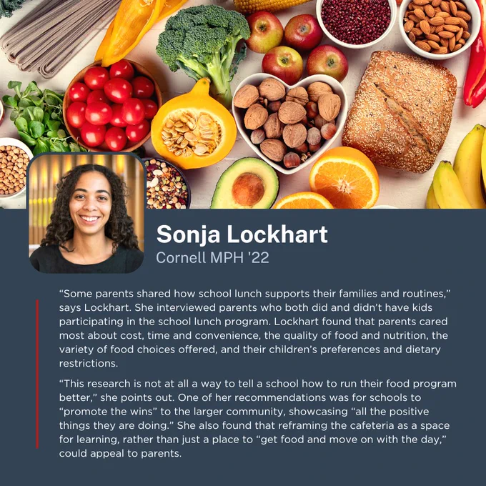 “Some parents shared how school lunch supports their families and routines,” says Lockhart. She interviewed parents who both did and didn’t have kids participating in the school lunch program. Lockhart found that parents cared most about cost, time and convenience, the quality of food and nutrition, the variety of food choices offered, and their children’s preferences and dietary restrictions. 
  
“This research is not at all a way to tell a school how to run their food program better,” she points out. One of her recommendations was for schools to “promote the wins” to the larger community, showcasing “all the positive things they are doing.” She also found that reframing the cafeteria as a space for learning, rather than just a place to “get food and move on with the day,” could appeal to parents.

-Sonja Lockhart, Cornell MPH '22