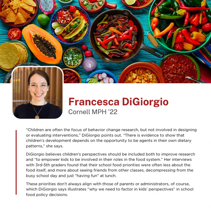 “Children are often the focus of behavior change research, but not involved in designing or evaluating interventions,” DiGiorgio points out. “There is evidence to show that children’s development depends on the opportunity to be agents in their own dietary patterns,” she says. 
   
DiGiorgio believes children’s perspectives should be included both to improve research and “to empower kids to be involved in their roles in the food system.” Her interviews with 3rd-5th graders found that their school food priorities were often less about the food itself, and more about seeing friends from other classes, decompressing from the busy school day and just “having fun” at lunch. 
  
These priorities don’t always align with those of parents or administrators, of course, which DiGiorgio says illustrates “why we need to factor in kids’ perspectives” in school food policy decisions.

-Francesca DiGiorgio, Cornell MPH '22