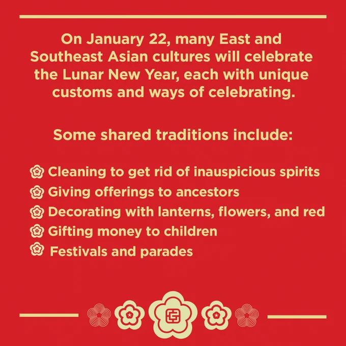 Graphic with red background, gold flowers, and gold text that says:
"On January 22, many East and Southeast Asian cultures will celebrate the Lunar New Year, each with unique customs and ways of celebrating. Some shared traditions include:
Cleaning to get rid of inauspicious spirits
Giving offerings to ancestors
Decorating with lanterns, flowers, and lots of red
Gifting money to children
Festivals and parades"