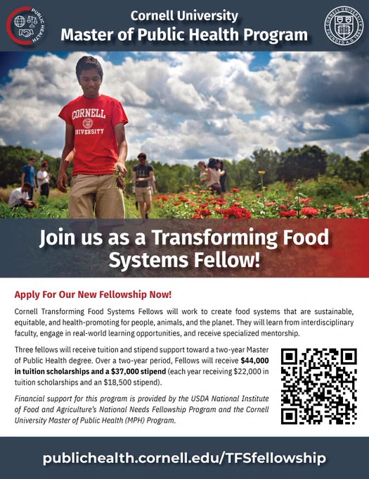 Flyer with photo of student in a Cornell shirt in a field. The flyer reads: Join us as a Transforming Food Systems Fellow! Apply for Our New Fellowship! Cornell Transforming Food Systems Fellows will work to create food systems that are sustainable, equitable, and health-promoting for people, animals and the planet. They will learn from interdisciplinary faculty, engage in real-world learning opportunities, and receive specialized mentorship. Three fellows will receive tuition and stipend support toward a 2-year Master of Public Health (MPH) degree. Over a two-year period, Fellows will receive $44,000 in tuition scholarship and a $37,000 stipend (each year receiving $22,000 in tuition scholarship and an $18,500 stipend). Financial support for this program is provided by the USDA National Institute of Food and Agriculture's National Needs Fellowship Program and the Cornell University MPH Program. Learn more at publichealth.cornell.edu/TFSfellowship 