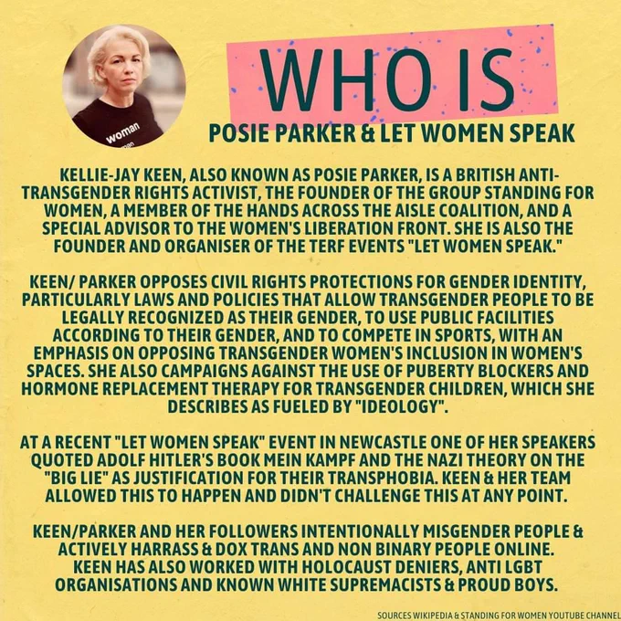 Image 3 

Image of Posie Parker in black woman t-shirt

Information on Posie Parker/ Kellie Jay Keen & Let Women Speak

Kellie-Jay Keen, also known as Posie Parker, is a British anti-transgender rights activist, the founder of the group Standing for Women, a member of the Hands Across the Aisle Coalition, and a special advisor to the Women's Liberation Front. She is also the founder and organiser of the terf events "let women speak."

Keen/ Parker opposes civil rights protections for gender identity, particularly laws and policies that allow transgender people to be legally recognized as their gender, to use public facilities according to their gender, and to compete in sports, with an emphasis on opposing transgender women's inclusion in women's spaces. She also campaigns against the use of puberty blockers and hormone replacement therapy for transgender children, which she describes as fueled by "ideology".

at a recent "let women speak" event in Newcastle one of her speakers quoted 
