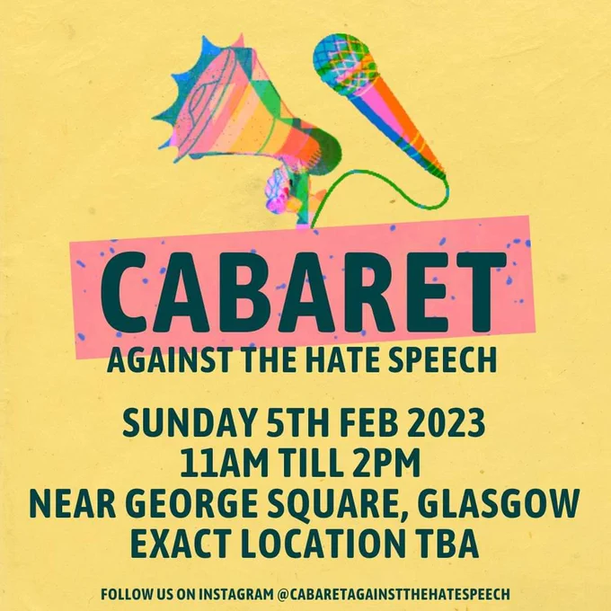 Image 1 

Simple poster design featuring rainbow coloured megaphone & microphone.  

Cabaret Against The Hate Speech

Sunday Feb 5th 2023
11am till 2pm
Near George Square, Glasgow 
Exact location to be announced 

Follow us on Instagram @cabaretagainstthehatespeech for more info