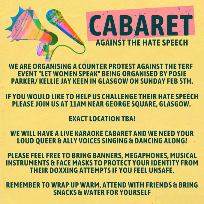 Image 2 

Full details poster image with rainbow coloured megaphone & microphone

Cabaret Against The Hate Speech

We are organising a counter protest against the terf event "let women speak" being organised by Posie Parker/ Kellie jay keen in Glasgow on Sunday Feb 5th.

If you would like to help us challenge their hate speech please join us At 11am near George Square, glasgow. 

Exact location tba!

We will have a live karaoke cabaret and we need your loud queer & ally voices singing & dancing along!

Please feel free to bring banners, megaphones, musical instruments & face masks to protect your identity from their doxxing attempts if you feel unsafe. 

Remember to wrap up warm, attend with friends & bring snacks & water for yourself