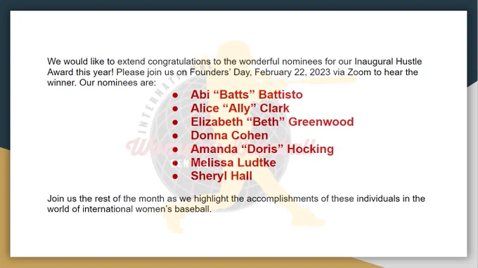 A navy, gold and grey border appears with the International Women’s Baseball Center logo watermarked in the center. The text reads: We would like to extend congratulations to the wonderful nominees for our Inaugural Hustle Award this year! Please join us on Founders’ Day, February 22, 2023 via Zoom to hear the winner. Our nominees are: Abi “Batts” Battisto; Alice “Ally” Clark; Elizabeth “Beth” Greenwood; Donna Cohen; Amanda “Doris” Hocking; Melissa Ludtke; Sheryl Hall. Join us the rest of the month as we highlight the accomplishments of these individuals in the world of international women’s baseball. The majority of the lettering is black, with the names appearing in red, with bullet points.

