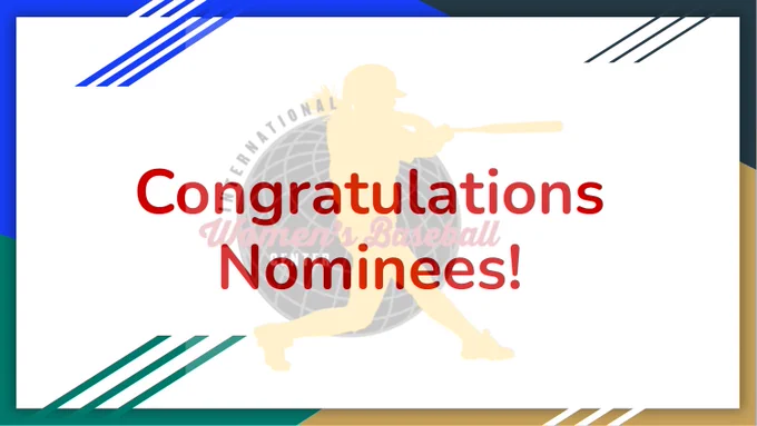 Congratulations Nominees! Appears in red centered in a slide. Behind the wording is a watermarked International Women’s Baseball Center logo, a yellow outline of a girl swinging a bat, with a grey and black globe behind her. International runs up the left side in black block letters with women’s baseball appearing in a cursive script in red across the middle. Below this, in white block letters, centered under women’s reads center. The border of the slide is broken into quadrants with royal blue, navy, gold, and teal appearing on the edges.

