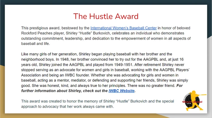 A navy, gold and grey border appears with the International Women’s Baseball Center logo in the bottom right corner. The text reads: The Hustle Award. This prestigious award, bestowed by the International Women’s Baseball Center in honor of beloved Rockford Peaches player, Shirley “Hustle” Burkovich, celebrates an individual who demonstrates outstanding commitment, leadership, and dedication to the empowerment of women in all aspects of baseball and life. Like many girls of her generation, Shirley began playing baseball with her brother and the neighborhood boys. In 1948, her brother convinced her to try out for the AAGPBL and, at just 16 years old, Shirley joined the AAGPBL and played from 1949-1951. After retirement Shirley never stopped serving as an advocate for women and girls in baseball, working with the AAGPBL Players’ Association and being an IWBC founder. Whether she was advocating for girls and women in baseball, acting as a mentor, mediator, or defending and supporting her 