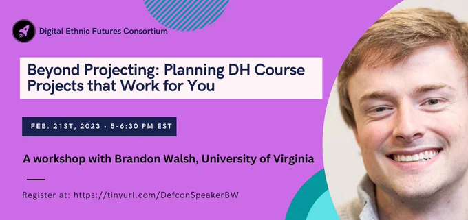 Flier for DEFCon Speaker Series Workshop, “Beyond Projecting: Planning DH Course Projects that Work for You” with Brandon Walsh, Head of Student Programs in the Scholars’ Lab in the University of Virginia Library. Tuesday, February 21st, 5:00 - 6:30 pm Eastern/2:00 - 3:30 Pacific. Register at: https://dartmouth.zoom.us/meeting/register/tJMof-2hrjsqH9zdQ1SP0W4DyfXWUfWFWvlV
