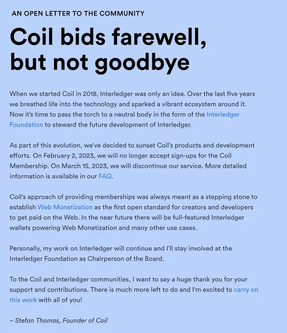 AN OPEN LETTER TO THE COMMUNITY

Coil bids farewell, but not goodbye

When we started Coil in 2018, Interledger was only an idea. Over the last five years we breathed life into the technology and sparked a vibrant ecosystem around it. Now it’s time to pass the torch to a neutral body in the form of the Interledger Foundation to steward the future development of Interledger.

As part of this evolution, we’ve decided to sunset Coil’s products and development efforts. On February 2, 2023, we will no longer accept sign-ups for the Coil Membership. On March 15, 2023, we will discontinue our service. More detailed information is available in our FAQ.

Coil's approach of providing memberships was always meant as a stepping stone to establish Web Monetization as the first open standard for creators and developers to get paid on the Web. In the near future there will be full-featured Interledger wallets powering Web Monetization and many other use cases.
‍
Letter continued on coil.com