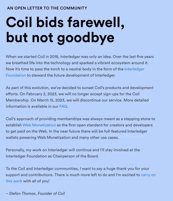 AN OPEN LETTER TO THE COMMUNITY

Coil bids farewell, but not goodbye

When we started Coil in 2018, Interledger was only an idea. Over the last five years we breathed life into the technology and sparked a vibrant ecosystem around it. Now it’s time to pass the torch to a neutral body in the form of the Interledger Foundation to steward the future development of Interledger.

As part of this evolution, we’ve decided to sunset Coil’s products and development efforts. On February 2, 2023, we will no longer accept sign-ups for the Coil Membership. On March 15, 2023, we will discontinue our service. More detailed information is available in our FAQ.

Coil's approach of providing memberships was always meant as a stepping stone to establish Web Monetization as the first open standard for creators and developers to get paid on the Web. In the near future there will be full-featured Interledger wallets powering Web Monetization and many other use cases.
‍
Letter continued on coil.com