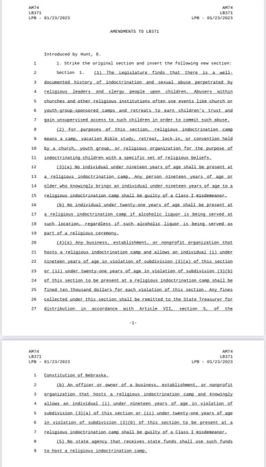 1. Strike the original section and insert the following new section: 

Section 1. (1) The Legislature finds that there is a well-documented history of indoctrination and sexual abuse perpetrated by religious leaders and clergy people upon children. Abusers within churches and other religious institutions often use events like church or youth-group-sponsored camps and retreats to earn children's trust and gain unsupervised access to such children in order to commit such abuse.

(2) For purposes of this section, religious indoctrination camp means a camp, vacation Bible study, retreat, lock-in, or convention held by a church, youth group, or religious organization for the purpose of indoctrinating children with a specific set of religious beliefs.

(3)(a) No individual under nineteen years of age shall be present at a religious indoctrination camp. Any person nineteen years of age or older who knowingly brings an individual under nineteen years of age to a religious indoctrination camp..