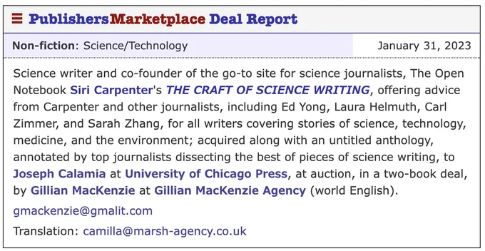 Science writer and co-founder of the go-to site for science journalists, The Open Notebook, Siri Carpenter’s THE CRAFT OF SCIENCE WRITING, offering advice from Carpenter and other journalists, including Ed Yong, Laura Helmuth, Carl Zimmer, and Sarah Zhang, for all writers covering stories of science, technology, environment, and medicine; acquired along with an unnamed anthology, annotated by top journalists dissecting the best of pieces of science writing, at auction, to Joseph Calamia at the University of Chicago Press, in a two-book deal, by Gillian MacKenzie at Gillian MacKenzie Agency (world English).