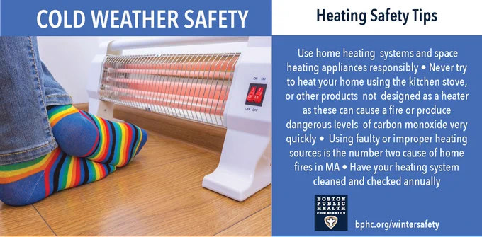 Cold weather safety. Heating safety tips: Use home heating systems and space heating appliances responsibly. Never try to heat your home using the kitchen stove or other products not designed as a heater as these can cause a fire or produce dangerous levels of carbon monoxide. Using faulty or improper heating sources is the second leading cause of home fires in Massachusetts. Have your heating system cleaned and checked annually. 