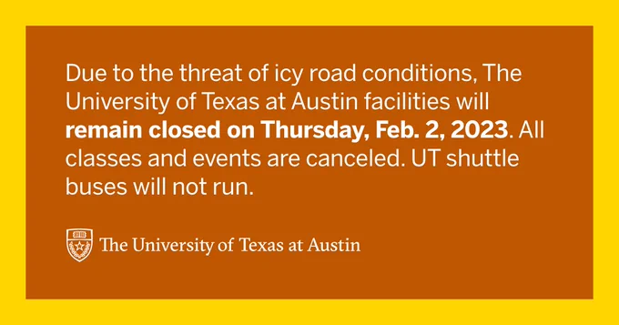 Due to the threat of icy road conditions, The University of Texas at Austin facilities will remain closed on Thursday, February 2, 2023. All classes and events are canceled. UT shuttle buses will not run.
