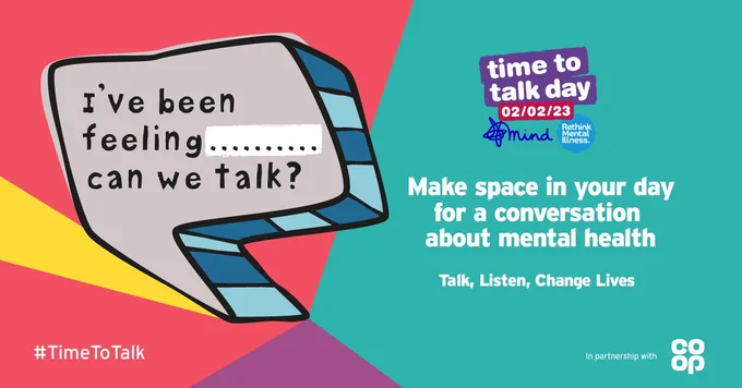 Poster created for Time to talk day 02/02/23. In aid of Mind. Rethink Mental Health.  Speech bubble which reads: I've been feeling..... can we talk? Message beside reads Make space in your day for a conversation about mental health. Talk, Listen, Change Lives. in Sponsorship with CO-OP