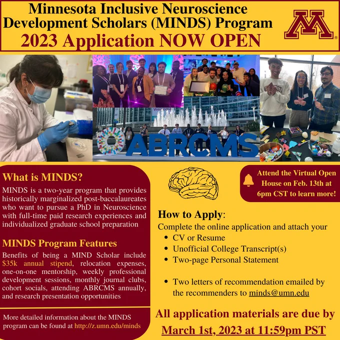 Minnesota Inclusive Neuroscience Development Scholars (MINDS) Program 2023 Application NOW OPEN! MINDS is a 2-year program that provides historically marginalized post-baccalaureates who want to pursue a PhD in neuroscience with full-time paid research experience and individualized graduate school preparation. MINDS program features include a $35k annual stipend, relocation expenses, one-on-one mentorship, weekly professional development sessions, monthly journal clubs, cohort socials, attending ABRCMS annually, and research presentation opportunities. More detailed information about the MINDS program can be found at http://z.umn.edu/minds. Attend the Virtual Open House on Feb. 13th at 6pm CST to learn more! How to apply: complete the online application and attach your CV or resume; unofficial college transcript(s); and two-page personal statement. Two recommendation letters should be emailed to minds@umn.edu. All application materials due March 1, 2023 at 11:59pm PST.