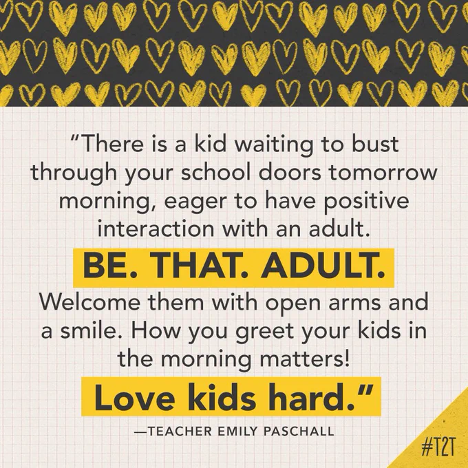 "There is a kid waiting to bust through your school doors tomorrow morning, eager to have positive interaction with an adult. BE. THAT. ADULT. Welcome them with open arms and a smile. How you greet your kids in the morning matters! Love kids hard." – Emily Paschall