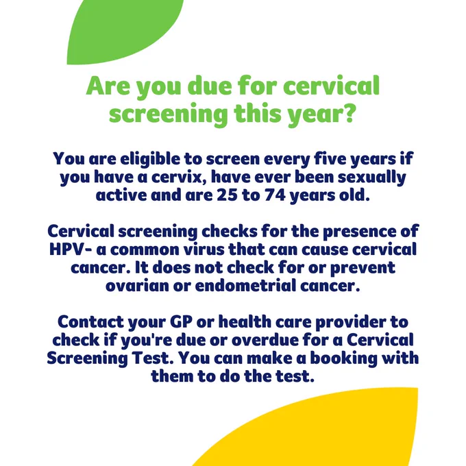 Are you due for cervical screening this year?�You are eligible to screen every five years if you have a cervix, have ever been sexually active and are 25 to 74 years old.�Cervical screening checks for the presence of HPV- a common virus that can cause cervical cancer. It does not check for or prevent ovarian or endometrial cancer.�Contact your GP or health care provider to check if you're due or overdue for a Cervical Screening Test. You can make a booking with them to do the test.