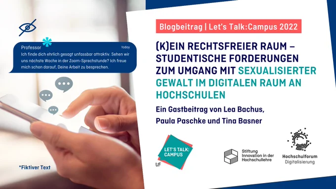 Titelbild zum Artikel aus der Blogreihe "Let's Talk Campus": (K)EIN RECHTSFREIER RAUM – STUDENTISCHE FORDERUNGEN ZUM UMGANG MIT SEXUALISIERTER GEWALT IM DIGITALEN RAUM AN HOCHSCHULEN. Ein Gastbeitrag von Lea Bachus, Paula Paschke und Tina Basner. Fiktiver Chat-Auszug links: Professor: Ich finde dich ehrlich gesagt unfassbar attraktiv. Sehen wir uns nächste Woche in der Zoom-Sprechstunde? Ich freue mich schon darauf Deine Arbeit zu besprechen. Logos rechts unten: Lets Talk Campus, Stiftung Innovation in der Hochschullehre, Hochschulforum Digitalisierung.