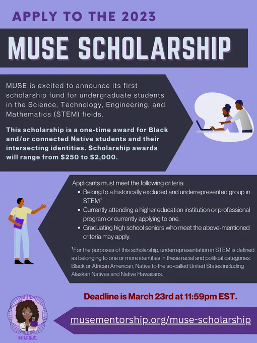 A purple flyer which reads: Apply to the 2023 MUSE Scholarship. MUSE is excited to announce its first scholarship fund for undergraduate students in the Science, Technology, Engineering and Mathematics (STEM) fields. This scholarship is a one-time award for Black and/or connected Native students and their intersecting identities. Scholarship awards will range from $250 to $2,000. 
Applicants must meet the following criteria: Belong to a historically excluded and underrepresented group in STEM (Black &/or Native students.) Currently attending a higher education institution or professional program or currently applying to one, Graduating high school seniors who meet the above-mentioned criteria may also apply. The deadline is March 23rd at 11:59 pm EST. The website link is www.musementorship.org/muse-scholarship. The MUSE logo features a dark skinned woman or femme in a lab coat with dark brown curly hair who is holding up glassware. 