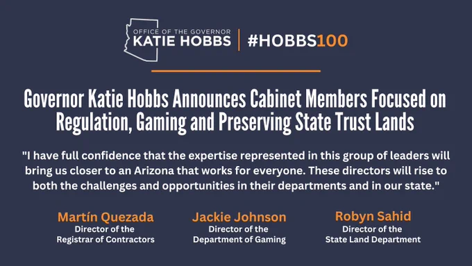 Governor Katie Hobbs Announces Cabinet Members Focused on Regulation, Gaming, and Preserving State Trust Lands. 

“I have full confidence that the expertise represented in this group of leaders will bring us closer to an Arizona that works for everyone,” Governor Hobbs said. “These directors will rise to both the challenges and opportunities in their departments and in our state.”

Martín Quezada- Director of the Registrar of Contractors
Jackie Johnson- Director of the Department of Gaming
Robyn Sahid- Director of the State Land Department