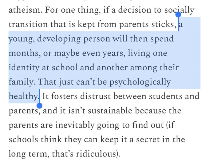 For one thing, if a decision to socially transition that is kept from parents sticks, *a young, developing person will then spend months, or maybe even years, living one identity at school and another among their family. That just can’t be psychologically healthy.* It fosters distrust between students and parents, and it isn’t sustainable because the parents are inevitably going to find out (if schools think they can keep it a secret in the long term, that’s ridiculous).