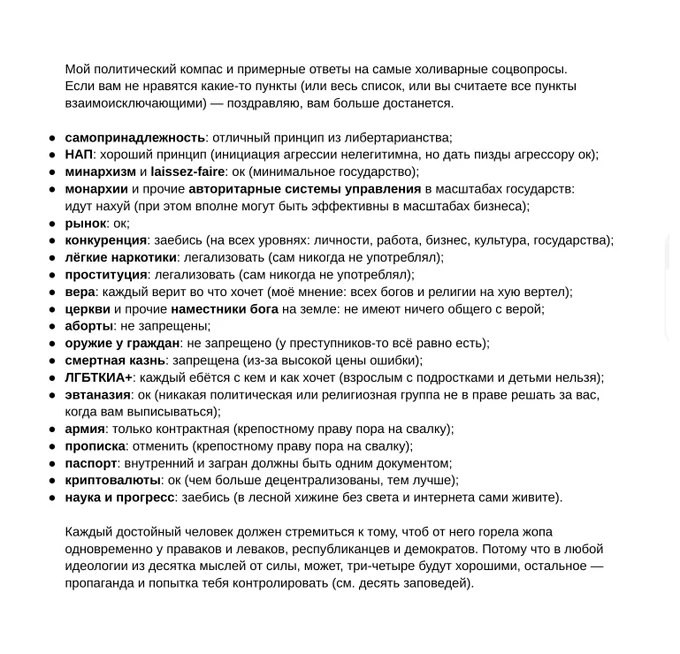 Мой политический компас и примерные ответы на самые холиварные соцвопросы.
Если вам не нравятся какие-то пункты (или весь список, или вы считаете все пункты взаимоисключающими) — поздравляю, вам больше достанется.

[текст списка]

Каждый достойный человек должен стремиться к тому, чтоб от него горела жопа одновременно у праваков и леваков, республиканцев и демократов. Потому что в любой идеологии из десятка мыслей от силы, может, три-четыре будут хорошими, остальное — пропаганда и попытка тебя контролировать (см. десять заповедей).


Актуальный текст:
https://maximals.ru/notes/2023/01/24/compass/